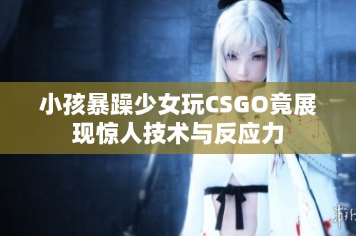小孩暴躁少女玩CSGO竟展现惊人技术与反应力