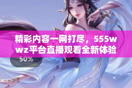 精彩内容一网打尽，555wwz平台直播观看全新体验展现
