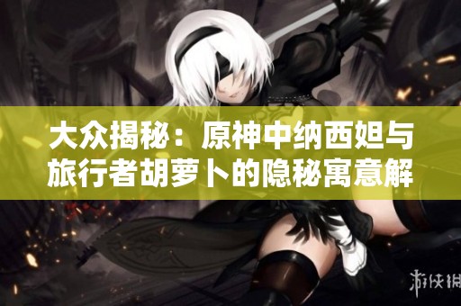 大众揭秘：原神中纳西妲与旅行者胡萝卜的隐秘寓意解析
