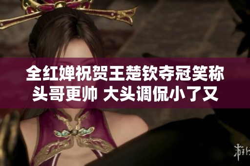 全红婵祝贺王楚钦夺冠笑称头哥更帅 大头调侃小了又胖