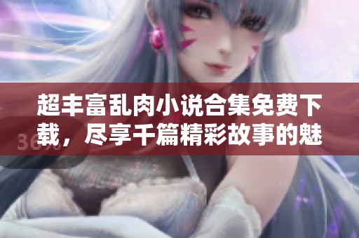 超丰富乱肉小说合集免费下载，尽享千篇精彩故事的魅力