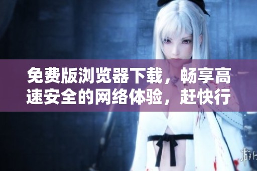 免费版浏览器下载，畅享高速安全的网络体验，赶快行动吧