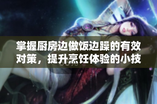 掌握厨房边做饭边躁的有效对策，提升烹饪体验的小技巧