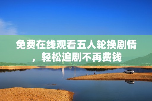 免费在线观看五人轮换剧情，轻松追剧不再费钱