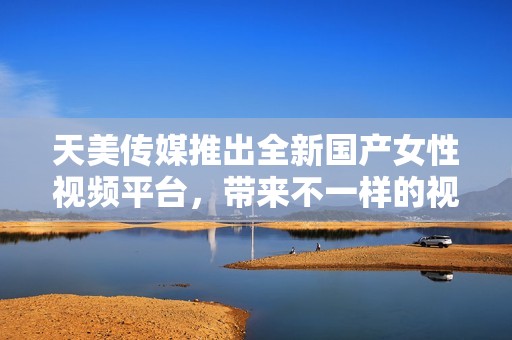 天美传媒推出全新国产女性视频平台，带来不一样的视听体验
