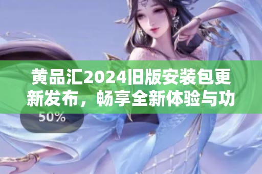 黄品汇2024旧版安装包更新发布，畅享全新体验与功能