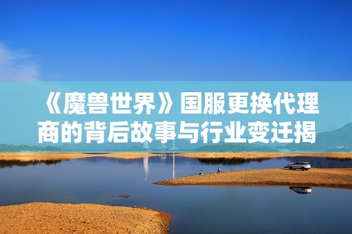 《魔兽世界》国服更换代理商的背后故事与行业变迁揭秘