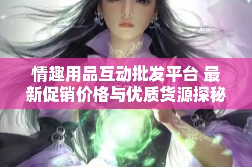 情趣用品互动批发平台 最新促销价格与优质货源探秘