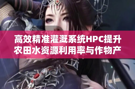 高效精准灌溉系统HPC提升农田水资源利用率与作物产量