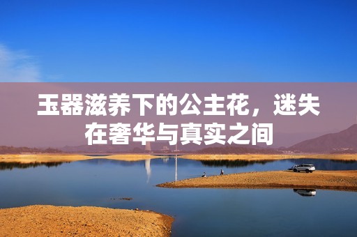 玉器滋养下的公主花，迷失在奢华与真实之间