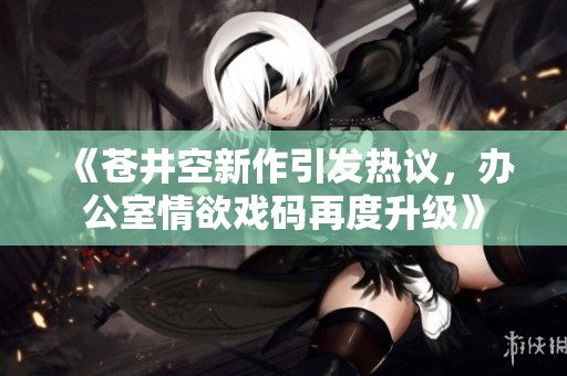 《苍井空新作引发热议，办公室情欲戏码再度升级》