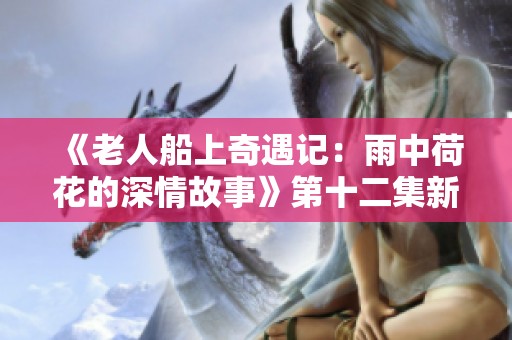 《老人船上奇遇记：雨中荷花的深情故事》第十二集新篇章
