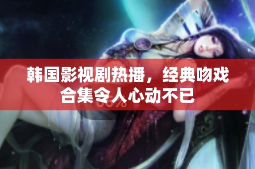 韩国影视剧热播，经典吻戏合集令人心动不已