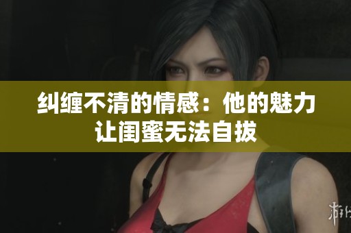 纠缠不清的情感：他的魅力让闺蜜无法自拔