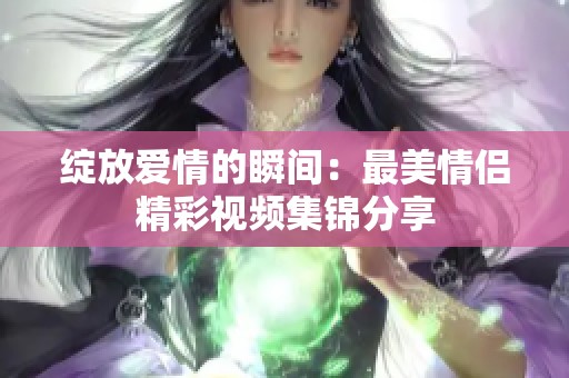 绽放爱情的瞬间：最美情侣精彩视频集锦分享