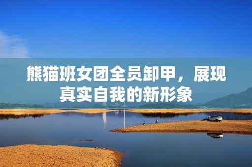 熊猫班女团全员卸甲，展现真实自我的新形象