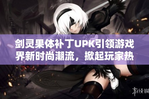 剑灵果体补丁UPK引领游戏界新时尚潮流，掀起玩家热潮