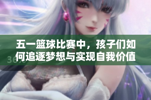 五一篮球比赛中，孩子们如何追逐梦想与实现自我价值