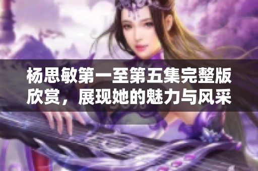 杨思敏第一至第五集完整版欣赏，展现她的魅力与风采