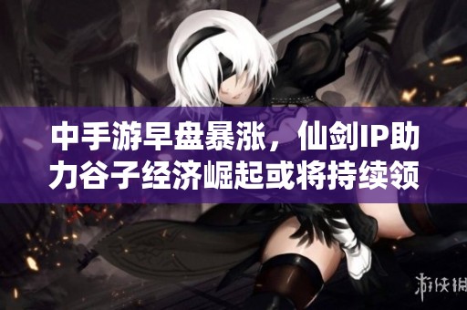 中手游早盘暴涨，仙剑IP助力谷子经济崛起或将持续领跑