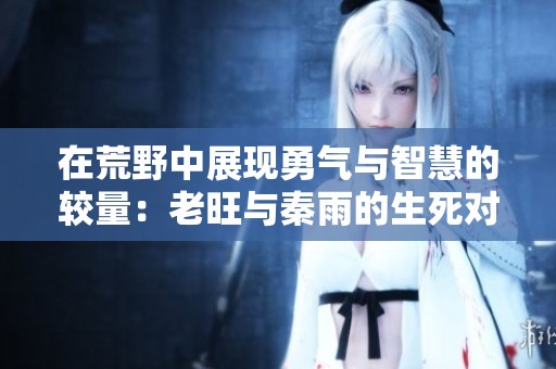 在荒野中展现勇气与智慧的较量：老旺与秦雨的生死对决