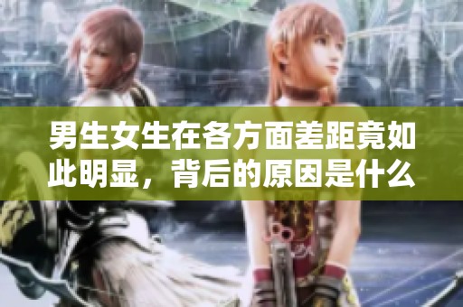 男生女生在各方面差距竟如此明显，背后的原因是什么