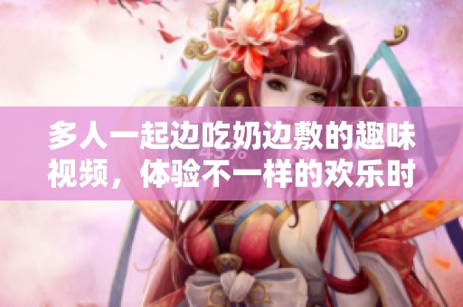 多人一起边吃奶边敷的趣味视频，体验不一样的欢乐时光