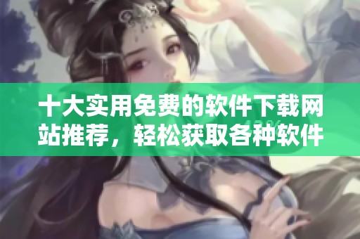 十大实用免费的软件下载网站推荐，轻松获取各种软件资源