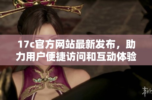 17c官方网站最新发布，助力用户便捷访问和互动体验