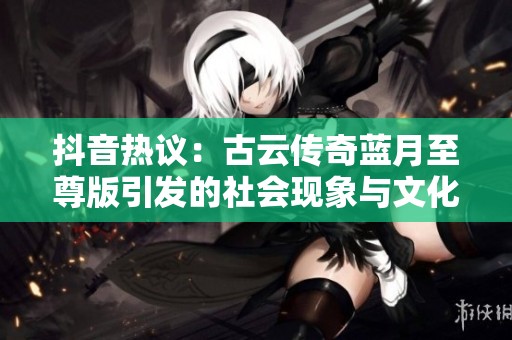 抖音热议：古云传奇蓝月至尊版引发的社会现象与文化探讨
