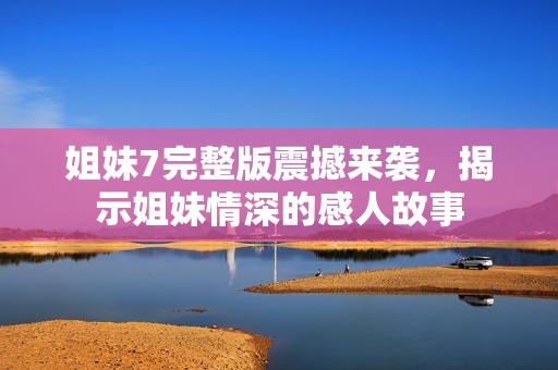 姐妹7完整版震撼来袭，揭示姐妹情深的感人故事
