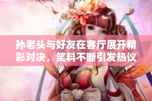 孙老头与好友在客厅展开精彩对决，笑料不断引发热议