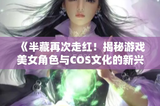 《半藏再次走红！揭秘游戏美女角色与COS文化的新兴热潮》