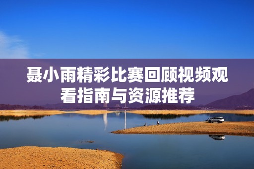 聂小雨精彩比赛回顾视频观看指南与资源推荐