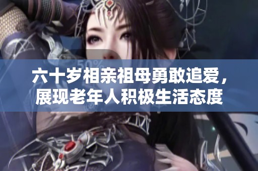 六十岁相亲祖母勇敢追爱，展现老年人积极生活态度
