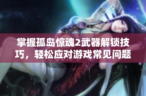 掌握孤岛惊魂2武器解锁技巧，轻松应对游戏常见问题解析