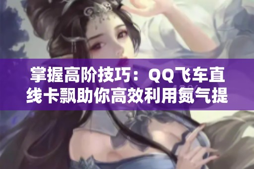 掌握高阶技巧：QQ飞车直线卡飘助你高效利用氮气提升速度