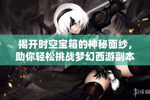 揭开时空宝箱的神秘面纱，助你轻松挑战梦幻西游副本攻略秘籍