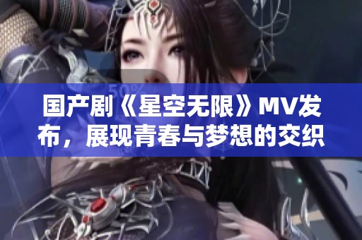 国产剧《星空无限》MV发布，展现青春与梦想的交织之旅
