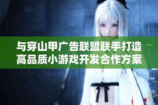 与穿山甲广告联盟联手打造高品质小游戏开发合作方案