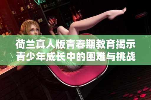 荷兰真人版青春期教育揭示青少年成长中的困难与挑战