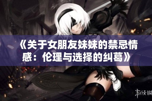 《关于女朋友妹妹的禁忌情感：伦理与选择的纠葛》