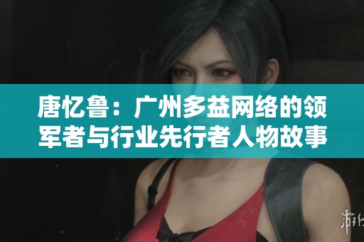 唐忆鲁：广州多益网络的领军者与行业先行者人物故事