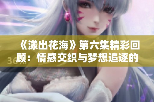 《漾出花海》第六集精彩回顾：情感交织与梦想追逐的故事