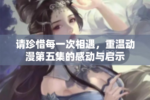 请珍惜每一次相遇，重温动漫第五集的感动与启示