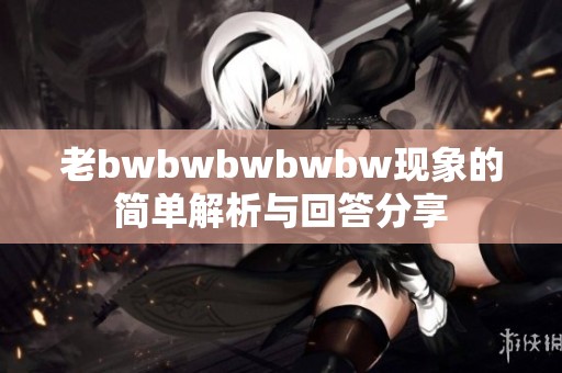 老bwbwbwbwbw现象的简单解析与回答分享