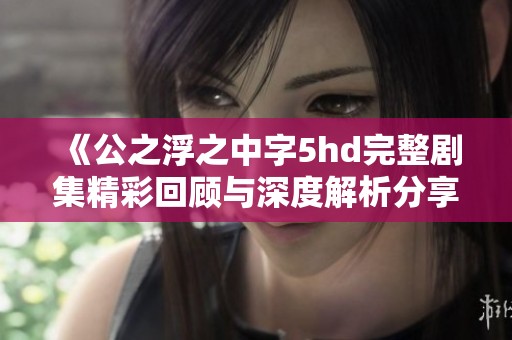 《公之浮之中字5hd完整剧集精彩回顾与深度解析分享》