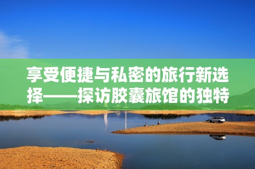 享受便捷与私密的旅行新选择——探访胶囊旅馆的独特魅力