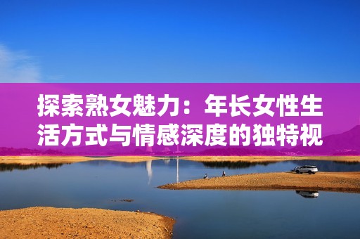 探索熟女魅力：年长女性生活方式与情感深度的独特视角