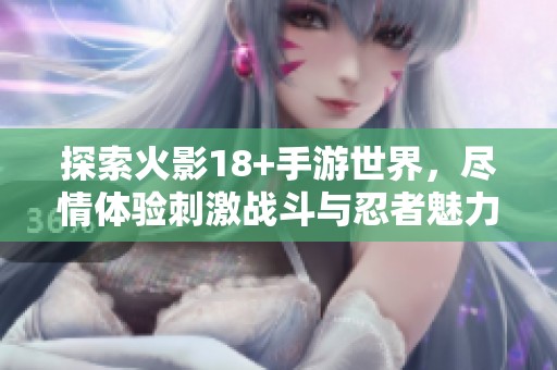 探索火影18+手游世界，尽情体验刺激战斗与忍者魅力的完美结合